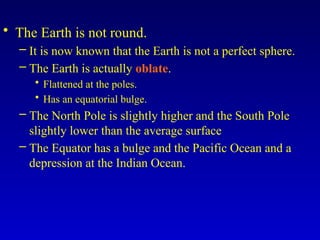 • The Earth is not round.
– It is now known that the Earth is not a perfect sphere.
– The Earth is actually oblate.
• Flattened at the poles.
• Has an equatorial bulge.
– The North Pole is slightly higher and the South Pole
slightly lower than the average surface
– The Equator has a bulge and the Pacific Ocean and a
depression at the Indian Ocean.
 