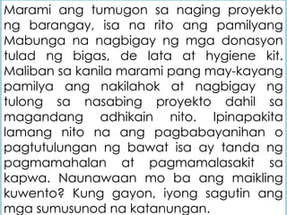 Marami ang tumugon sa naging proyekto
ng barangay, isa na rito ang pamilyang
Mabunga na nagbigay ng mga donasyon
tulad ng bigas, de lata at hygiene kit.
Maliban sa kanila marami pang may-kayang
pamilya ang nakilahok at nagbigay ng
tulong sa nasabing proyekto dahil sa
magandang adhikain nito. Ipinapakita
lamang nito na ang pagbabayanihan o
pagtutulungan ng bawat isa ay tanda ng
pagmamahalan at pagmamalasakit sa
kapwa. Naunawaan mo ba ang maikling
kuwento? Kung gayon, iyong sagutin ang
mga sumusunod na katanungan.
 