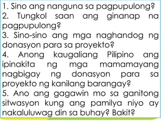 1. Sino ang nanguna sa pagpupulong?
2. Tungkol saan ang ginanap na
pagpupulong?
3. Sino-sino ang mga naghandog ng
donasyon para sa proyekto?
4. Anong kaugaliang Pilipino ang
ipinakita ng mga mamamayang
nagbigay ng donasyon para sa
proyekto ng kanilang barangay?
5. Ano ang gagawin mo sa ganitong
sitwasyon kung ang pamilya niyo ay
nakaluluwag din sa buhay? Bakit?
 