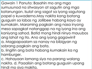 Gawain 1 Panuto: Basahin mo ang mga
sumusunod na sitwasyon at sagutin ang mga
katanungan. Isulat ang sagot sa iyong sagutang
papel o kuwaderno.May nakita kang batang
gusgusin sa labas ng Jollibee habang kayo ay
kumakain. Maraming pagkain ang nasa inyong
mesa sapagkat natanggap na ng iyong ina ang
kaniyang sahod. Batid mong hindi ninyo mauubos
ang lahat ng ito. Ano ang iyong gagawin?
a. Magpapaalam sa nanay na bibigyan ng
sobrang pagkain ang bata.
b. Iingitin ang bata habang kumakain ka ng
hamburger.
c. Hahayaan lamang siya na parang walang
nakita. d. Paaalisin ang batang gusgusin upang
hindi mo siya makita.
 