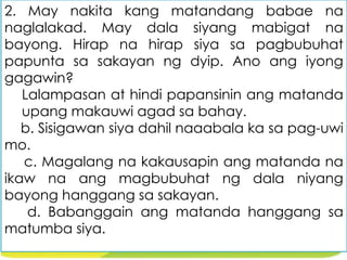 2. May nakita kang matandang babae na
naglalakad. May dala siyang mabigat na
bayong. Hirap na hirap siya sa pagbubuhat
papunta sa sakayan ng dyip. Ano ang iyong
gagawin?
Lalampasan at hindi papansinin ang matanda
upang makauwi agad sa bahay.
b. Sisigawan siya dahil naaabala ka sa pag-uwi
mo.
c. Magalang na kakausapin ang matanda na
ikaw na ang magbubuhat ng dala niyang
bayong hanggang sa sakayan.
d. Babanggain ang matanda hanggang sa
matumba siya.
 