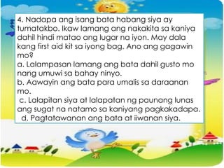 4. Nadapa ang isang bata habang siya ay
tumatakbo. Ikaw lamang ang nakakita sa kaniya
dahil hindi matao ang lugar na iyon. May dala
kang first aid kit sa iyong bag. Ano ang gagawin
mo?
a. Lalampasan lamang ang bata dahil gusto mo
nang umuwi sa bahay ninyo.
b. Aawayin ang bata para umalis sa daraanan
mo.
c. Lalapitan siya at lalapatan ng paunang lunas
ang sugat na natamo sa kaniyang pagkakadapa.
d. Pagtatawanan ang bata at iiwanan siya.
 