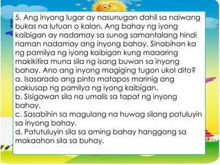 5. Ang inyong lugar ay nasunugan dahil sa naiwang
bukas na lutuan o kalan. Ang bahay ng iyong
kaibigan ay nadamay sa sunog samantalang hindi
naman nadamay ang inyong bahay. Sinabihan ka
ng pamilya ng iyong kaibigan kung maaaring
makikitira muna sila ng isang buwan sa inyong
bahay. Ano ang inyong magiging tugon ukol dito?
a. Isasarado ang pinto matapos marinig ang
pakiusap ng pamilya ng iyong kaibigan.
b. Sisigawan sila na umalis sa tapat ng inyong
bahay.
c. Sasabihin sa magulang na huwag silang patuluyin
sa inyong bahay.
d. Patutuluyin sila sa aming bahay hanggang sa
makaahon sila sa buhay.
 
