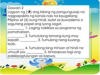 Gawain 2
Lagyan ng () ang bilang ng pangungusap na
nagpapakita ng kanais-nais na kaugaliang
Pilipino at (X) kung hindi. Isulat sa kuwaderno o
sagutang papel ang iyong sagot.
__________ 1. Laging nakikiisa sa programa ng
pamahalaan.
__________ 2. Tumutulong lamang kung may
kapalit. __________ 3. Tumulong nang kusang-
loob.
__________ 4. Tumulong lang minsan at hindi na
umuulit pa. __________ 5. Isinasapuso lagi ang
pakikipagtulungan sa kapwa.
 