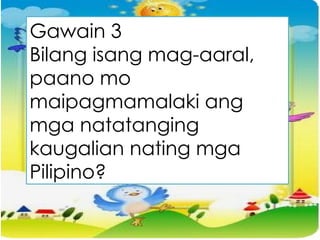Gawain 3
Bilang isang mag-aaral,
paano mo
maipagmamalaki ang
mga natatanging
kaugalian nating mga
Pilipino?
 