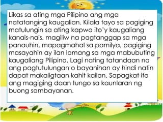 Likas sa ating mga Pilipino ang mga
natatanging kaugalian. Kilala tayo sa pagiging
matulungin sa ating kapwa ito’y kaugaliang
kanais-nais, magiliw na pagtanggap sa mga
panauhin, mapagmahal sa pamilya, pagiging
masayahin ay ilan lamang sa mga mabubuting
kaugaliang Pilipino. Lagi nating tatandaan na
ang pagtutulungan o bayanihan ay hindi natin
dapat makaligtaan kahit kailan. Sapagkat ito
ang magiging daan tungo sa kaunlaran ng
buong sambayanan.
 