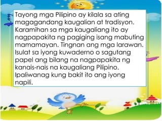 Tayong mga Pilipino ay kilala sa ating
magagandang kaugalian at tradisyon.
Karamihan sa mga kaugaliang ito ay
nagpapakita ng pagiging isang mabuting
mamamayan. Tingnan ang mga larawan.
Isulat sa iyong kuwaderno o sagutang
papel ang bilang na nagpapakita ng
kanais-nais na kaugaliang Pilipino.
Ipaliwanag kung bakit ito ang iyong
napili.
 