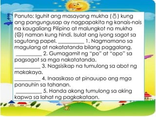 Panuto: Iguhit ang masayang mukha () kung
ang pangungusap ay nagpapakita ng kanais-nais
na kaugaliang Pilipino at malungkot na mukha
(☹) naman kung hindi. Isulat ang iyong sagot sa
sagutang papel. __________ 1. Nagmamano sa
magulang at nakatatanda bilang paggalang.
__________ 2. Gumagamit ng “po” at “opo” sa
pagsagot sa mga nakatatanda.
__________ 3. Nagsisikap na tumulong sa abot ng
makakaya.
__________ 4. Inaasikaso at pinauupo ang mga
panauhin sa tahanan.
__________ 5. Handa akong tumulong sa aking
kapwa sa lahat ng pagkakataon.
 