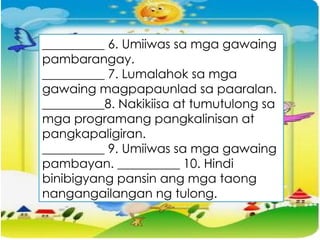 __________ 6. Umiiwas sa mga gawaing
pambarangay.
__________ 7. Lumalahok sa mga
gawaing magpapaunlad sa paaralan.
__________8. Nakikiisa at tumutulong sa
mga programang pangkalinisan at
pangkapaligiran.
__________ 9. Umiiwas sa mga gawaing
pambayan. __________ 10. Hindi
binibigyang pansin ang mga taong
nangangailangan ng tulong.
 