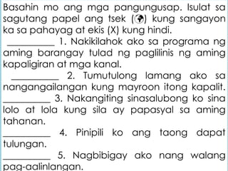 Basahin mo ang mga pangungusap. Isulat sa
sagutang papel ang tsek () kung sangayon
ka sa pahayag at ekis (X) kung hindi.
__________ 1. Nakikilahok ako sa programa ng
aming barangay tulad ng paglilinis ng aming
kapaligiran at mga kanal.
__________ 2. Tumutulong lamang ako sa
nangangailangan kung mayroon itong kapalit.
__________ 3. Nakangiting sinasalubong ko sina
lolo at lola kung sila ay papasyal sa aming
tahanan.
__________ 4. Pinipili ko ang taong dapat
tulungan.
__________ 5. Nagbibigay ako nang walang
pag-aalinlangan.
 