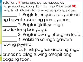 Isulat ang K kung ang pangungusap ay
nagsasaad ng kaugalian ng mga Pilipino at DK
kung hindi. Gawin ito sa iyong sagutang papel.
_______ 1. Pagtutulungan o bayanihan
ng bawat kasapi ng pamayanan.
_______ 2. Pagtangkilik sa mga
produktong banyaga.
_______ 3. Pagtanaw ng utang na loob.
_______ 4. Pakikiisa sa mga gawain
tuwing piyesta.
_______ 5. Hindi paghahanda ng mga
prutas na bilog tuwing sasapit ang
bagong taon.
 