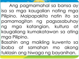 Ang pagmamahal sa bansa ay
isa sa mga kaugalian nating mga
Pilipino. Maipapakita natin ito sa
pamamagitan ng pagsasabuhay
ng mga katangian, kultura at
kaugaliang kumakatawan sa ating
mga Pilipino.
Basahin ang maikling kuwento sa
ibaba at samahan mo akong
tuklasin ang hiwaga ng bayanihan.
 