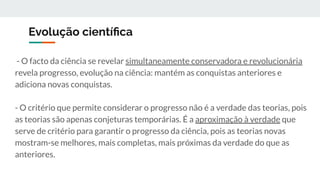 Evolução cientíﬁca
- O facto da ciência se revelar simultaneamente conservadora e revolucionária
revela progresso, evolução na ciência: mantém as conquistas anteriores e
adiciona novas conquistas.
- O critério que permite considerar o progresso não é a verdade das teorias, pois
as teorias são apenas conjeturas temporárias. É a aproximação à verdade que
serve de critério para garantir o progresso da ciência, pois as teorias novas
mostram-se melhores, mais completas, mais próximas da verdade do que as
anteriores.
 