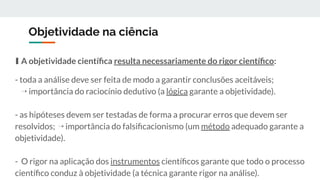 Objetividade na ciência
∎ A objetividade cientíﬁca resulta necessariamente do rigor cientíﬁco:
- toda a análise deve ser feita de modo a garantir conclusões aceitáveis;
⇢ importância do raciocínio dedutivo (a lógica garante a objetividade).
- as hipóteses devem ser testadas de forma a procurar erros que devem ser
resolvidos; ⇢ importância do falsiﬁcacionismo (um método adequado garante a
objetividade).
- O rigor na aplicação dos instrumentos cientíﬁcos garante que todo o processo
cientíﬁco conduz à objetividade (a técnica garante rigor na análise).
 