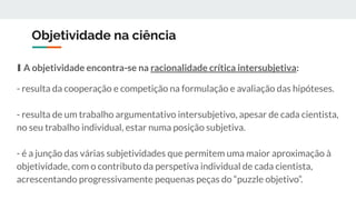 Objetividade na ciência
∎ A objetividade encontra-se na racionalidade crítica intersubjetiva:
- resulta da cooperação e competição na formulação e avaliação das hipóteses.
- resulta de um trabalho argumentativo intersubjetivo, apesar de cada cientista,
no seu trabalho individual, estar numa posição subjetiva.
- é a junção das várias subjetividades que permitem uma maior aproximação à
objetividade, com o contributo da perspetiva individual de cada cientista,
acrescentando progressivamente pequenas peças do “puzzle objetivo”.
 