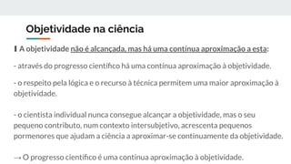 Objetividade na ciência
∎ A objetividade não é alcançada, mas há uma contínua aproximação a esta:
- através do progresso cientíﬁco há uma contínua aproximação à objetividade.
- o respeito pela lógica e o recurso à técnica permitem uma maior aproximação à
objetividade.
- o cientista individual nunca consegue alcançar a objetividade, mas o seu
pequeno contributo, num contexto intersubjetivo, acrescenta pequenos
pormenores que ajudam a ciência a aproximar-se continuamente da objetividade.
→ O progresso cientíﬁco é uma contínua aproximação à objetividade.
 