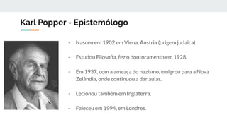 Karl Popper - Epistemólogo
- Nasceu em 1902 em Viena, Áustria (origem judaica).
- Estudou Filosoﬁa, fez o doutoramento em 1928.
- Em 1937, com a ameaça do nazismo, emigrou para a Nova
Zelândia, onde continuou a dar aulas.
- Lecionou também em Inglaterra.
- Faleceu em 1994, em Londres.
 