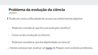 Problema da evolução da ciência
∎ Tendo em conta a diﬁculdade de acesso ao conhecimento objetivo.
- Podemos considerar que há uma evolução cientíﬁca?
- Como se dá a evolução na ciência?
- Podemos considerar que há objetividade na ciência?
→ Vamos começar por analisar um texto de Popper acerca destes problemas.
 