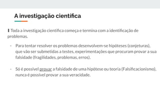 A investigação cientíﬁca
∎ Toda a investigação cientíﬁca começa e termina com a identiﬁcação de
problemas.
- Para tentar resolver os problemas desenvolvem-se hipóteses (conjeturas),
que vão ser submetidas a testes, experimentações que procuram provar a sua
falsidade (fragilidades, problemas, erros).
- Só é possível provar a falsidade de uma hipótese ou teoria (Falsiﬁcacionismo),
nunca é possível provar a sua veracidade.
 