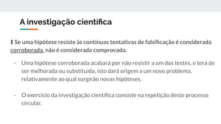 A investigação cientíﬁca
∎ Se uma hipótese resiste às contínuas tentativas de falsiﬁcação é considerada
corroborada, não é considerada comprovada.
- Uma hipótese corroborada acabará por não resistir a um dos testes, e terá de
ser melhorada ou substituída, isto dará origem a um novo problema,
relativamente ao qual surgirão novas hipóteses.
- O exercício da investigação cientíﬁca consiste na repetição deste processo
circular.
 