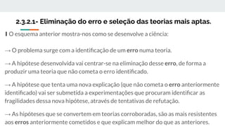 2.3.2.1- Eliminação do erro e seleção das teorias mais aptas.
∎ O esquema anterior mostra-nos como se desenvolve a ciência:
→ O problema surge com a identiﬁcação de um erro numa teoria.
→ A hipótese desenvolvida vai centrar-se na eliminação desse erro, de forma a
produzir uma teoria que não cometa o erro identiﬁcado.
→ A hipótese que tenta uma nova explicação (que não cometa o erro anteriormente
identiﬁcado) vai ser submetida a experimentações que procuram identiﬁcar as
fragilidades dessa nova hipótese, através de tentativas de refutação.
→ As hipóteses que se convertem em teorias corroboradas, são as mais resistentes
aos erros anteriormente cometidos e que explicam melhor do que as anteriores.
 