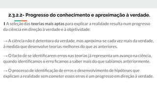 2.3.2.2- Progresso do conhecimento e aproximação à verdade.
∎ A seleção das teorias mais aptas para explicar a realidade resulta num progresso
da ciência em direção à verdade e à objetividade:
→ A ciência não é detentora da verdade, mas aproxima-se cada vez mais da verdade,
à medida que desenvolve teorias melhores do que as anteriores.
→ O facto de se identiﬁcarem erros nas teorias já representa um avanço na ciência,
quando identiﬁcamos o erro ﬁcamos a saber mais do que sabíamos anteriormente.
→ O processo de identiﬁcação de erros e desenvolvimento de hipóteses que
explicam a realidade sem cometer esses erros é um progresso em direção à verdade.
 