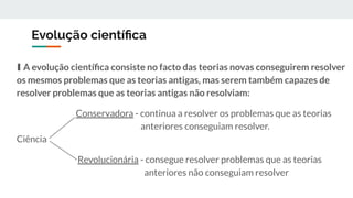 Evolução cientíﬁca
∎ A evolução cientíﬁca consiste no facto das teorias novas conseguirem resolver
os mesmos problemas que as teorias antigas, mas serem também capazes de
resolver problemas que as teorias antigas não resolviam:
Conservadora - continua a resolver os problemas que as teorias
anteriores conseguiam resolver.
Ciência
Revolucionária - consegue resolver problemas que as teorias
anteriores não conseguiam resolver
 