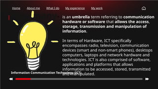 How many
times have
you checked
your phone
this
morning?
Home About me What I do My experience My work
• is an umbrella term referring to communication
hardware or software that allows the access,
storage, transmission and manipulation of
information.
• In terms of Hardware, ICT specifically
encompasses radio, television, communication
devices (smart and non-smart phones), desktops
computers, laptops and network hardware and
technologies. ICT is also comprised of software,
applications and platforms that allows
information to be accessed, stored, transmitted
and manipulated.
Information Communication Technology (ICT)
 