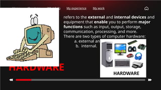How many
times have
you checked
your phone
this
morning?
Home About me What I do My experience My work
• refers to the external and internal devices and
equipment that enable you to perform major
functions such as input, output, storage,
communication, processing, and more.
• There are two types of computer hardware:
a. external and
b. internal.
HARDWARE
 