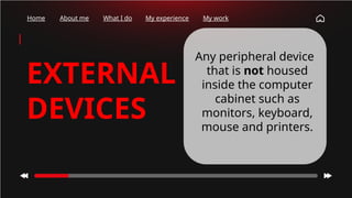 Home About me What I do My experience My work
EXTERNAL
DEVICES
Any peripheral device
that is not housed
inside the computer
cabinet such as
monitors, keyboard,
mouse and printers.
 