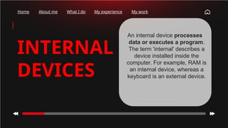 Home About me What I do My experience My work
INTERNAL
DEVICES
An internal device processes
data or executes a program.
The term 'internal' describes a
device installed inside the
computer. For example, RAM is
an internal device, whereas a
keyboard is an external device.
 