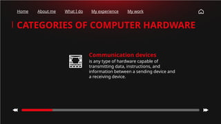 Home About me What I do My experience My work
CATEGORIES OF COMPUTER HARDWARE
Communication devices
is any type of hardware capable of
transmitting data, instructions, and
information between a sending device and
a receiving device.
 