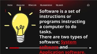 How many
times have
you checked
your phone
this
morning?
Home About me What I do My experience My work
Software is a set of
instructions or
programs instructing
a computer to do
tasks.
There are two types of
software; System
software and
Application software.
 