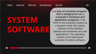 Home About me What I do My experience My work
SYSTEM
SOFTWARE
Is a type of computer program
that is designed to run a
computer's hardware and
application programs. If we
think of the computer system as
a layered model, the system
software is the interface
between the hardware and user
applications. The operating
system is the best-known
example of system software.
 