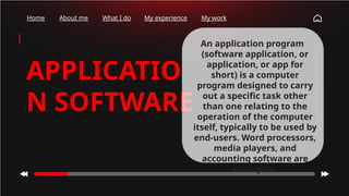 Home About me What I do My experience My work
APPLICATIO
N SOFTWARE
An application program
(software application, or
application, or app for
short) is a computer
program designed to carry
out a specific task other
than one relating to the
operation of the computer
itself, typically to be used by
end-users. Word processors,
media players, and
accounting software are
examples.
 