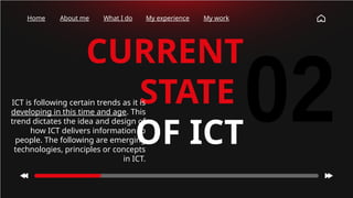 Home About me What I do My experience My work
CURRENT
STATE
OF ICT
ICT is following certain trends as it is
developing in this time and age. This
trend dictates the idea and design of
how ICT delivers information to
people. The following are emerging
technologies, principles or concepts
in ICT.
 