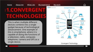 Home About me What I do My experience My work
1.CONVERGENT
TECHNOLOGIES
This is when multiple different
devices combine into a single
gadget because of technological
advancement. One example of
this is smartphone, where it is
capable of doing the functions of
a television, radio, computer,
telephone, camera and GPS as a
single device.
 