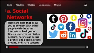 Home About me What I do My experience My work
a. Social
Networks
These are sites that allow
you to connect with other
people with the same
interests or background.
Once a user creates his/her
account, he/she can set up
a profile, add people, create
groups, and share content.
 