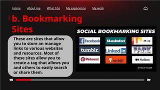 Home About me What I do My experience My work
b. Bookmarking
Sites
These are sites that allow
you to store an manage
links to various websites
and resources. Most of
these sites allow you to
create a tag that allows you
and others to easily search
or share them.
 