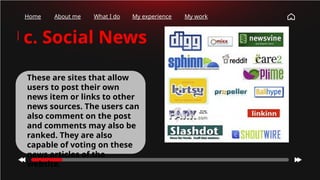 Home About me What I do My experience My work
c. Social News
These are sites that allow
users to post their own
news item or links to other
news sources. The users can
also comment on the post
and comments may also be
ranked. They are also
capable of voting on these
news articles of the
website.
 