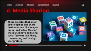 Home About me What I do My experience My work
d. Media Sharing
These are sites that allow
you to upload and share
media content like images,
music, and video. Most of
these sites have additional
social features like liking,
commenting and having
user profiles.
 