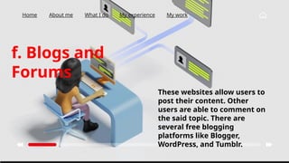 Home About me What I do My experience My work
f. Blogs and
Forums
These websites allow users to
post their content. Other
users are able to comment on
the said topic. There are
several free blogging
platforms like Blogger,
WordPress, and Tumblr.
 