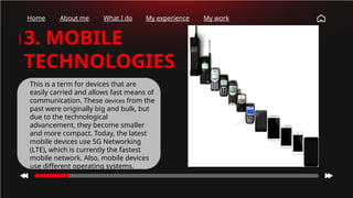 Home About me What I do My experience My work
3. MOBILE
TECHNOLOGIES
This is a term for devices that are
easily carried and allows fast means of
communication. These devices from the
past were originally big and bulk, but
due to the technological
advancement, they become smaller
and more compact. Today, the latest
mobile devices use 5G Networking
(LTE), which is currently the fastest
mobile network. Also, mobile devices
use different operating systems.
 