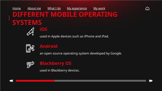 iOS
used in Apple devices such as iPhone and iPad.
DIFFERENT MOBILE OPERATING
SYSTEMS
Android
an open source operating system developed by Google.
Blackberry OS
used in Blackberry devices.
Home About me What I do My experience My work
 