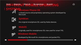 Windows Phone OS
a closed source and proprietary operating system developed by
Microsoft.
DIFFERENT MOBILE OPERATING
SYSTEMS
Symbian
the original smartphone OS; used by Nokia devices.
WebOS
originally used for smartphones OS; now used for smart TVS.
Home About me What I do My experience My work
Windows Mobile
developed by Microsoft for smartphones and pocket PCs.
 