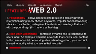 WEB 2.0
FEATURES OF
Home About me What I do My experience My work
1. Folksonomy – allows users to categorize and classify/arrange
information using freely chosen keywords. Popular social networking
sites such as Twitter, Instagram, Facebook, etc. use tags that start
with the pound sign (#). It refers as hashtag.
2. Rich User Experience – content is dynamic and is responsive to
users input. An example would be a website that shows local content.
In the case of social networking sites, when logged on, your account
is used to modify what you see in their website.
 