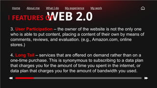WEB 2.0
FEATURES OF
Home About me What I do My experience My work
3. User Participation – the owner of the website is not the only one
who is able to put content, placing a content of their own by means of
comments, reviews, and evaluation. (e.g., Amazon.com, online
stores.)
4. Long Tail – services that are offered on demand rather than on a
one-time purchase. This is synonymous to subscribing to a data plan
that charges you for the amount of time you spent in the internet, or
data plan that charges you for the amount of bandwidth you used.
 