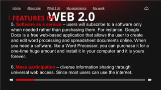 WEB 2.0
FEATURES OF
Home About me What I do My experience My work
5. Software as a service – users will subscribe to a software only
when needed rather than purchasing them. For instance, Google
Docs is a free web-based application that allows the user to create
and edit word processing and spreadsheet documents online. When
you need a software, like a Word Processor, you can purchase it for a
one-time huge amount and install it in your computer and it is yours
forever.
6. Mass participation – diverse information sharing through
universal web access. Since most users can use the internet.
 