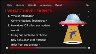 WHAT I HAVE LEARNED
Home About me What I do My experience My work
1. What is Information
Communications Technology?
2. How does ICT affect our modern
world?
3. Using one sentence or phrase,
how does each Web versions
differ from one another?
 