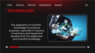 TECHNOLOGY
The application of scientific
knowledge for practical
purposes, especially in industry.
A machinery and equipment
develop from the application
and scientific knowledge.
Home About me What I do My experience My work
 